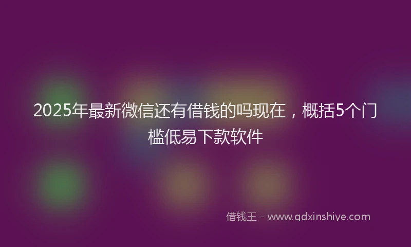 2025年最新微信还有借钱的吗现在，概括5个门槛低易下款软件