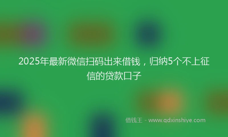 2025年最新微信扫码出来借钱，归纳5个不上征信的贷款口子