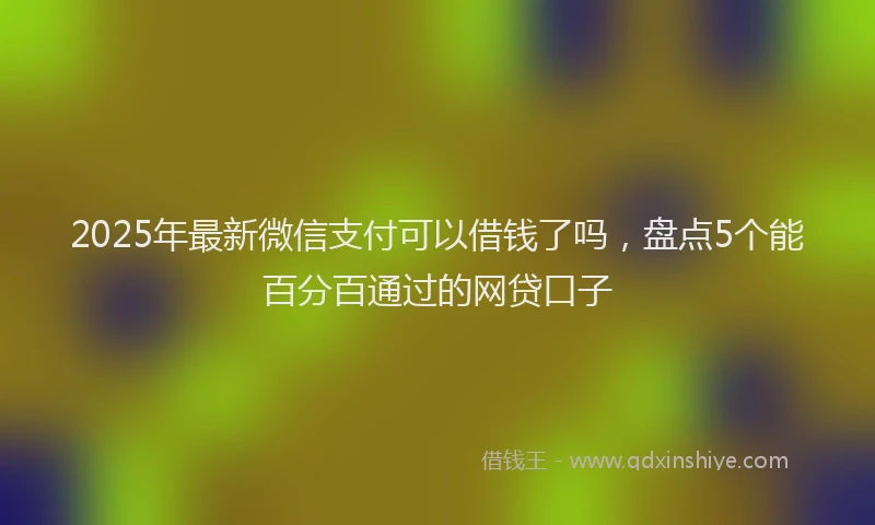 2025年最新微信支付可以借钱了吗，盘点5个能百分百通过的网贷口子