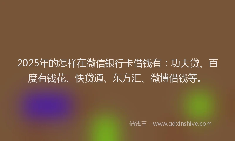 2025年的怎样在微信银行卡借钱有：功夫贷、百度有钱花、快贷通、东方汇、微博借钱等。