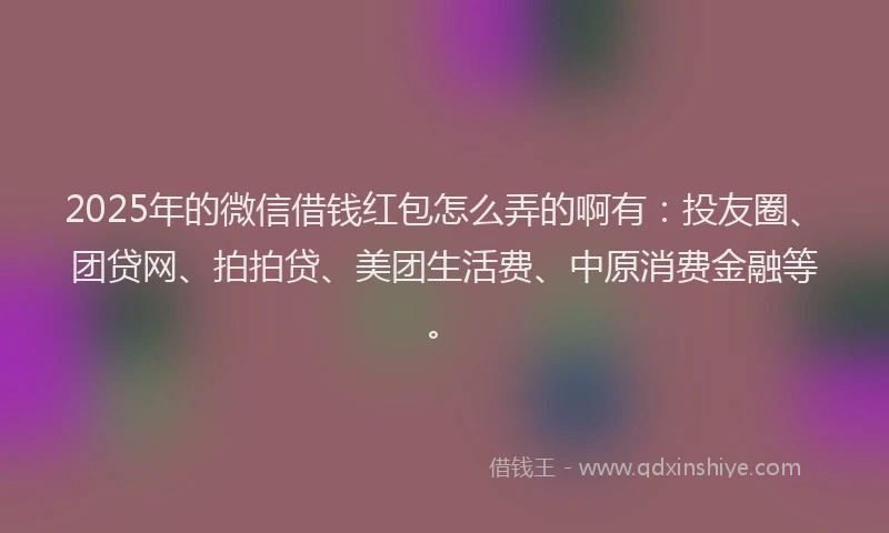 2025年的微信借钱红包怎么弄的啊有：投友圈、团贷网、拍拍贷、美团生活费、中原消费金融等。