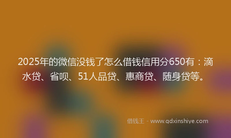 2025年的微信没钱了怎么借钱信用分650有：滴水贷、省呗、51人品贷、惠商贷、随身贷等。