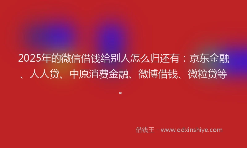 2025年的微信借钱给别人怎么归还有：京东金融、人人贷、中原消费金融、微博借钱、微粒贷等。