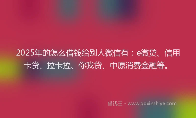 2025年的怎么借钱给别人微信有：e微贷、信用卡贷、拉卡拉、你我贷、中原消费金融等。