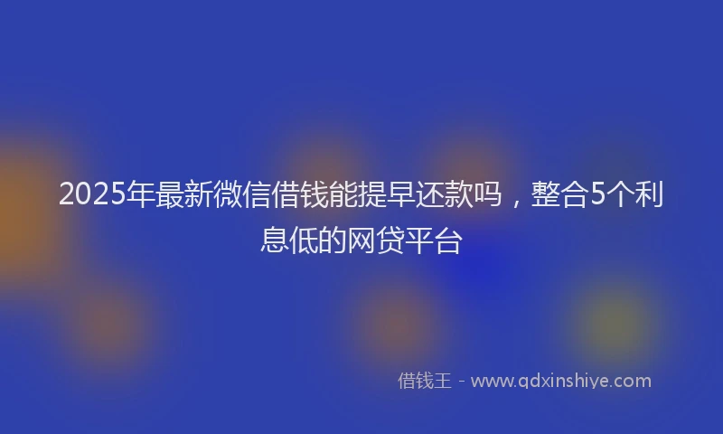 2025年最新微信借钱能提早还款吗，整合5个利息低的网贷平台