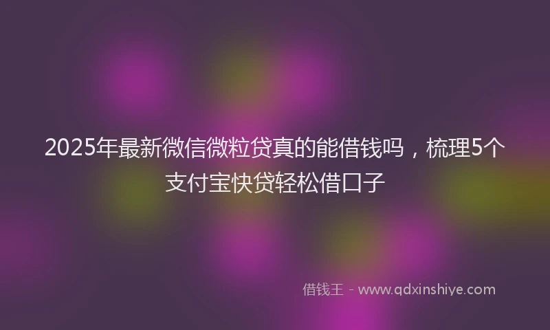 2025年最新微信微粒贷真的能借钱吗，梳理5个支付宝快贷轻松借口子