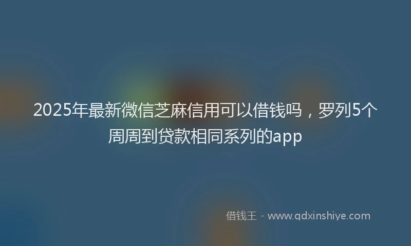 2025年最新微信芝麻信用可以借钱吗，罗列5个周周到贷款相同系列的app