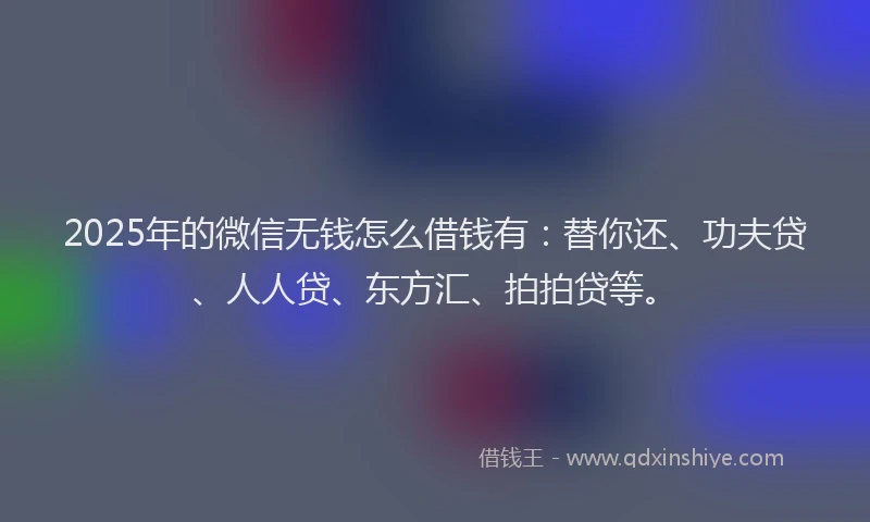 2025年的微信无钱怎么借钱有：替你还、功夫贷、人人贷、东方汇、拍拍贷等。