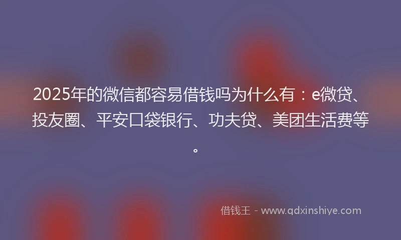2025年的微信都容易借钱吗为什么有：e微贷、投友圈、平安口袋银行、功夫贷、美团生活费等。