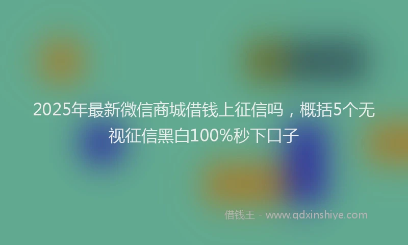 2025年最新微信商城借钱上征信吗，概括5个无视征信黑白100%秒下口子