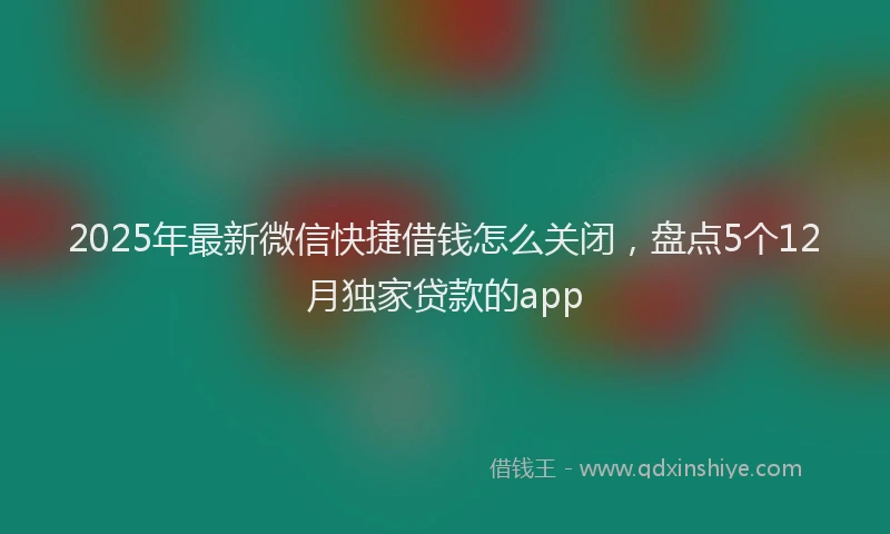 2025年最新微信快捷借钱怎么关闭，盘点5个12月独家贷款的app