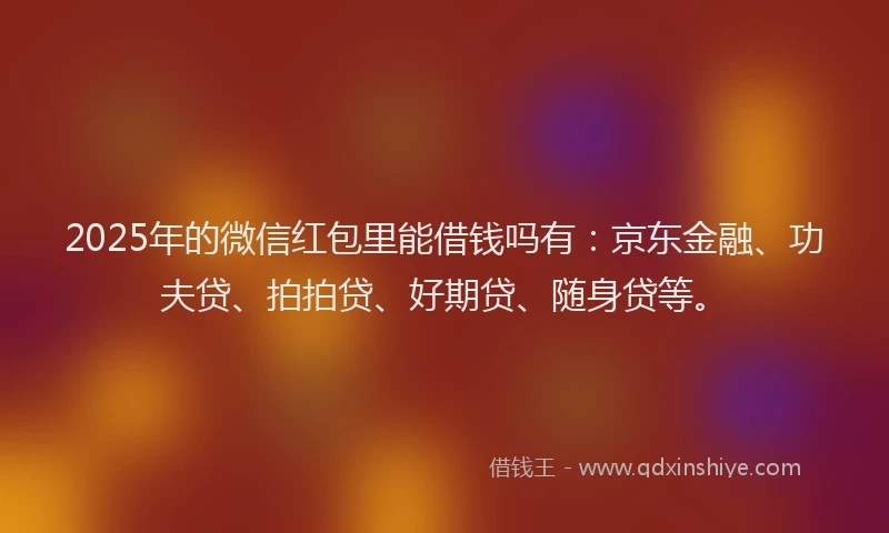 2025年的微信红包里能借钱吗有：京东金融、功夫贷、拍拍贷、好期贷、随身贷等。
