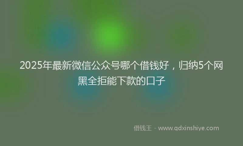 2025年最新微信公众号哪个借钱好，归纳5个网黑全拒能下款的口子