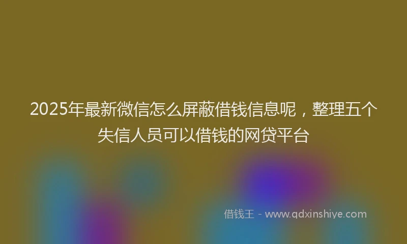 2025年最新微信怎么屏蔽借钱信息呢，整理五个失信人员可以借钱的网贷平台