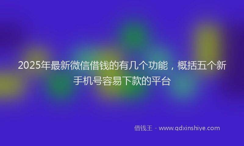 2025年最新微信借钱的有几个功能，概括五个新手机号容易下款的平台