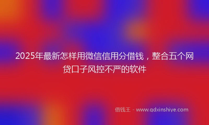 2025年最新怎样用微信信用分借钱，整合五个网贷口子风控不严的软件