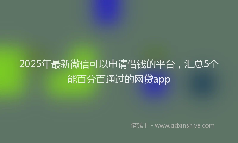 2025年最新微信可以申请借钱的平台，汇总5个能百分百通过的网贷app