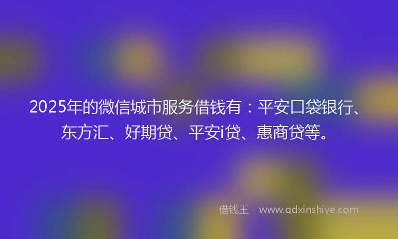 2025年的微信城市服务借钱有：平安口袋银行、东方汇、好期贷、平安i贷、惠商贷等。