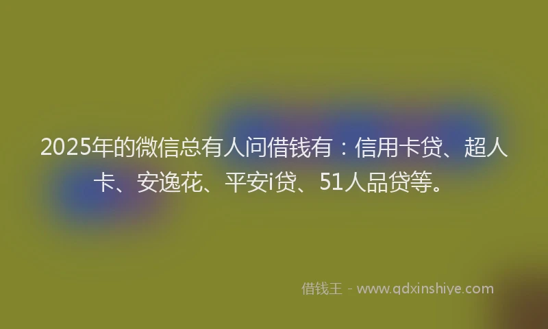2025年的微信总有人问借钱有：信用卡贷、超人卡、安逸花、平安i贷、51人品贷等。