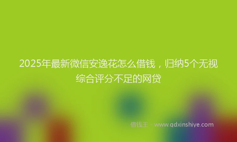 2025年最新微信安逸花怎么借钱，归纳5个无视综合评分不足的网贷