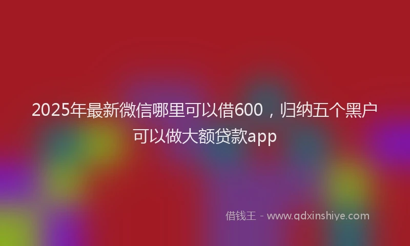2025年最新微信哪里可以借600，归纳五个黑户可以做大额贷款app
