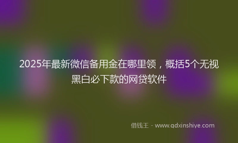 2025年最新微信备用金在哪里领，概括5个无视黑白必下款的网贷软件