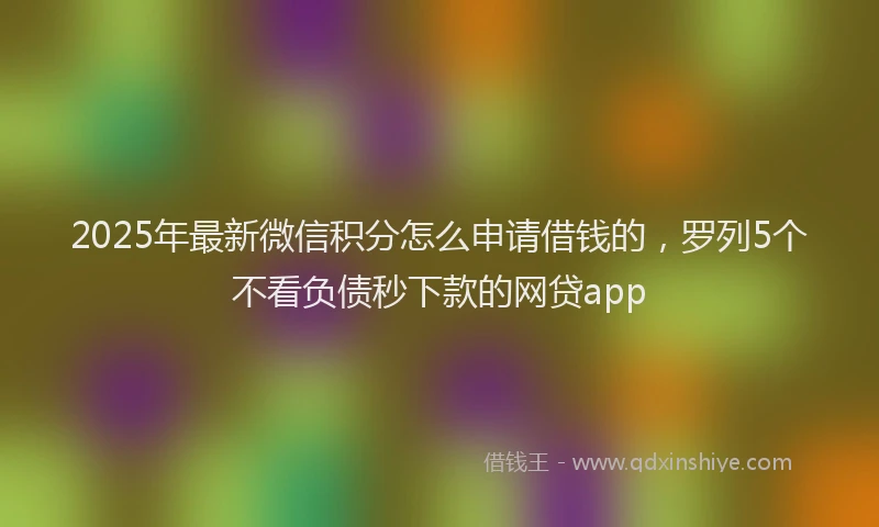 2025年最新微信积分怎么申请借钱的，罗列5个不看负债秒下款的网贷app