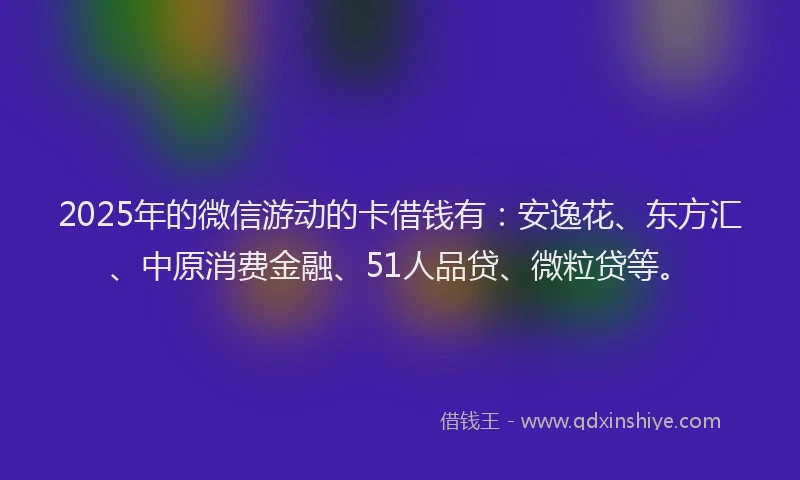 2025年的微信游动的卡借钱有：安逸花、东方汇、中原消费金融、51人品贷、微粒贷等。