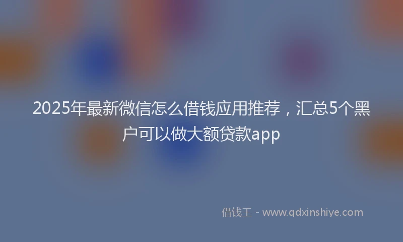 2025年最新微信怎么借钱应用推荐，汇总5个黑户可以做大额贷款app