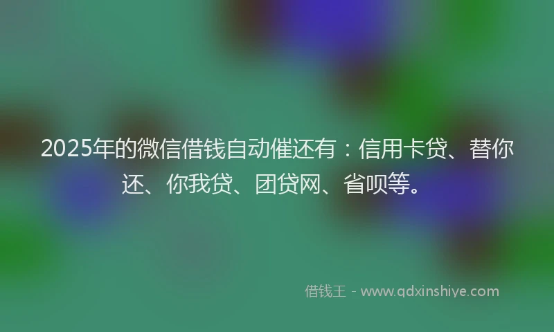2025年的微信借钱自动催还有：信用卡贷、替你还、你我贷、团贷网、省呗等。