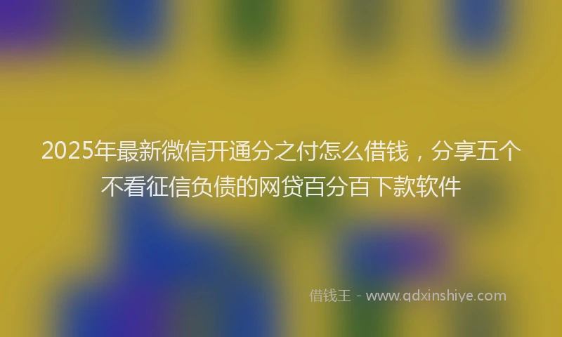 2025年最新微信开通分之付怎么借钱，分享五个不看征信负债的网贷百分百下款软件