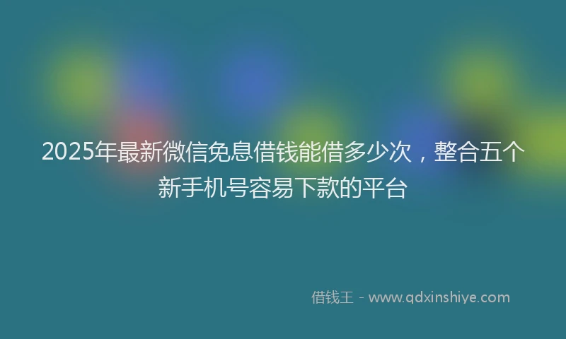 2025年最新微信免息借钱能借多少次，整合五个新手机号容易下款的平台