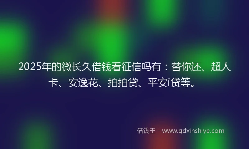 2025年的微长久借钱看征信吗有：替你还、超人卡、安逸花、拍拍贷、平安i贷等。