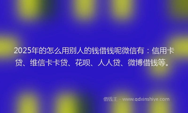 2025年的怎么用别人的钱借钱呢微信有：信用卡贷、维信卡卡贷、花呗、人人贷、微博借钱等。
