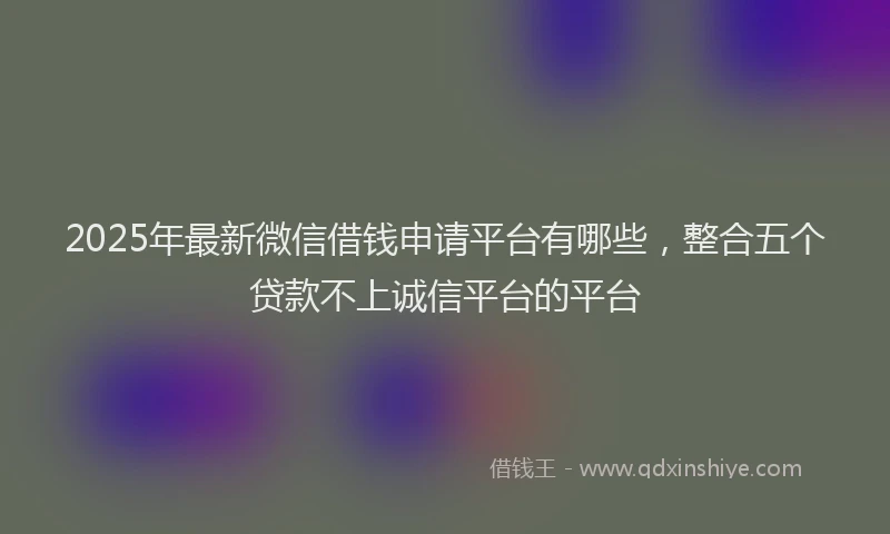 2025年最新微信借钱申请平台有哪些，整合五个贷款不上诚信平台的平台
