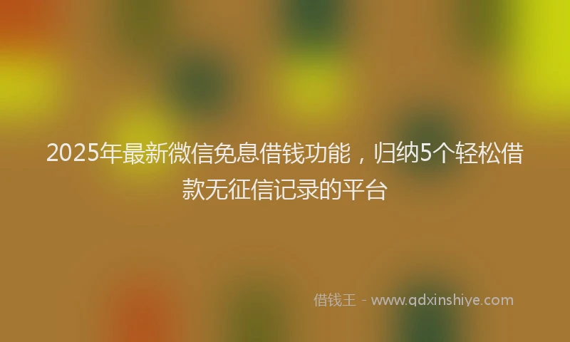 2025年最新微信免息借钱功能，归纳5个轻松借款无征信记录的平台