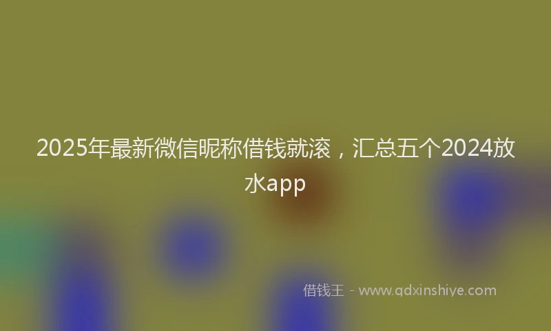 2025年最新微信昵称借钱就滚，汇总五个2024放水app