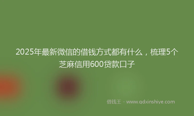 2025年最新微信的借钱方式都有什么，梳理5个芝麻信用600贷款口子