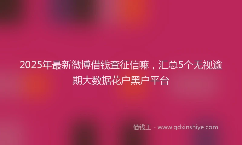 2025年最新微博借钱查征信嘛，汇总5个无视逾期大数据花户黑户平台