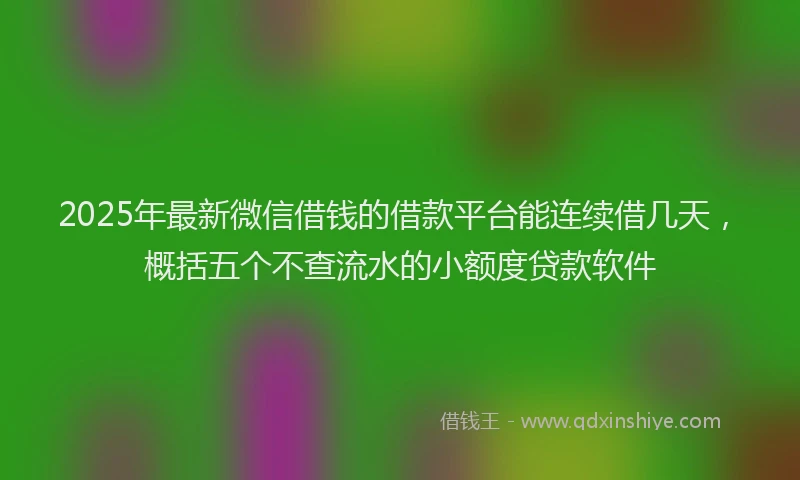 2025年最新微信借钱的借款平台能连续借几天，概括五个不查流水的小额度贷款软件