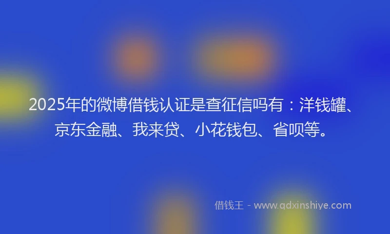 2025年的微博借钱认证是查征信吗有：洋钱罐、京东金融、我来贷、小花钱包、省呗等。