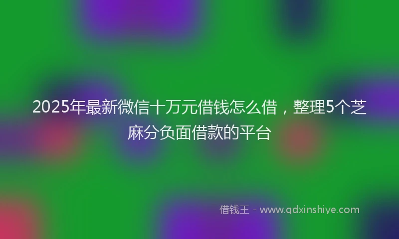 2025年最新微信十万元借钱怎么借，整理5个芝麻分负面借款的平台