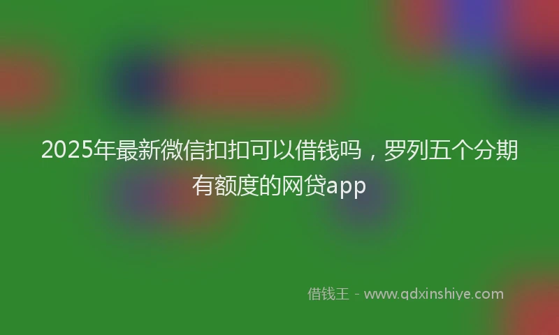 2025年最新微信扣扣可以借钱吗，罗列五个分期有额度的网贷app