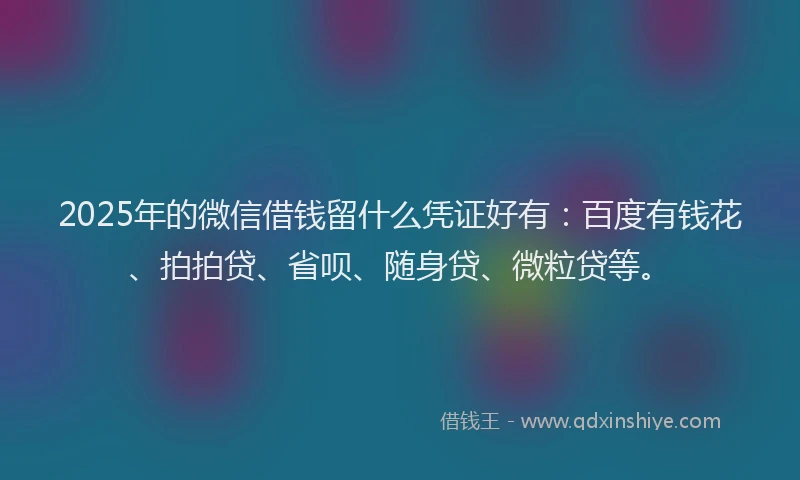 2025年的微信借钱留什么凭证好有：百度有钱花、拍拍贷、省呗、随身贷、微粒贷等。