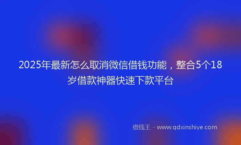 2025年最新怎么取消微信借钱功能，整合5个18岁借款神器快速下款平台
