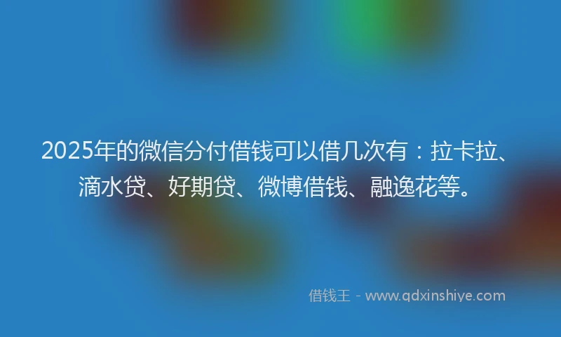 2025年的微信分付借钱可以借几次有：拉卡拉、滴水贷、好期贷、微博借钱、融逸花等。