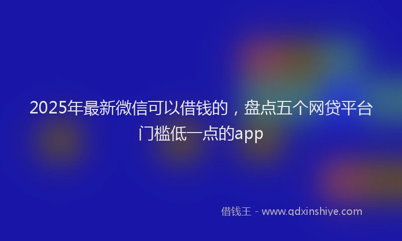 2025年最新微信可以借钱的，盘点五个网贷平台门槛低一点的app