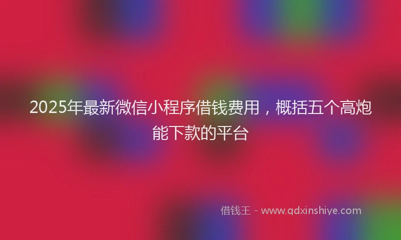 2025年最新微信小程序借钱费用，概括五个高炮能下款的平台
