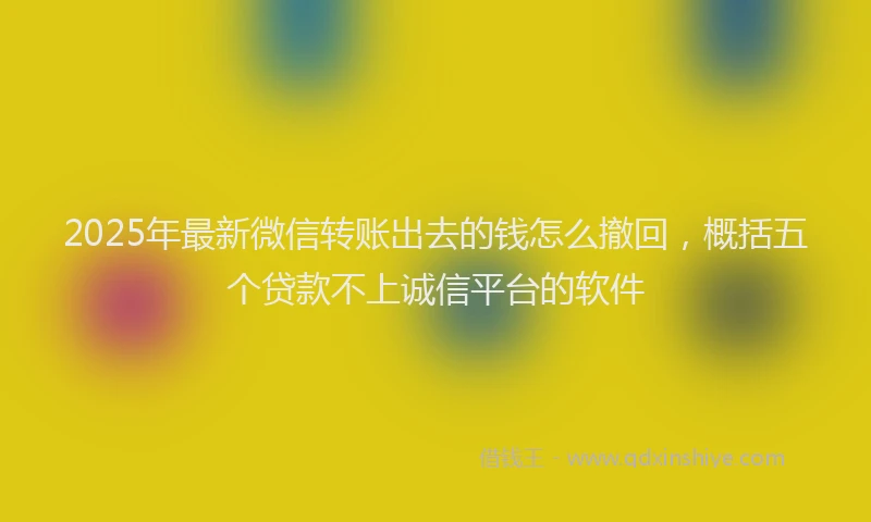 2025年最新微信转账出去的钱怎么撤回，概括五个贷款不上诚信平台的软件