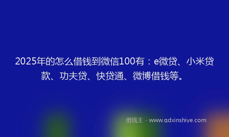 2025年的怎么借钱到微信100有：e微贷、小米贷款、功夫贷、快贷通、微博借钱等。